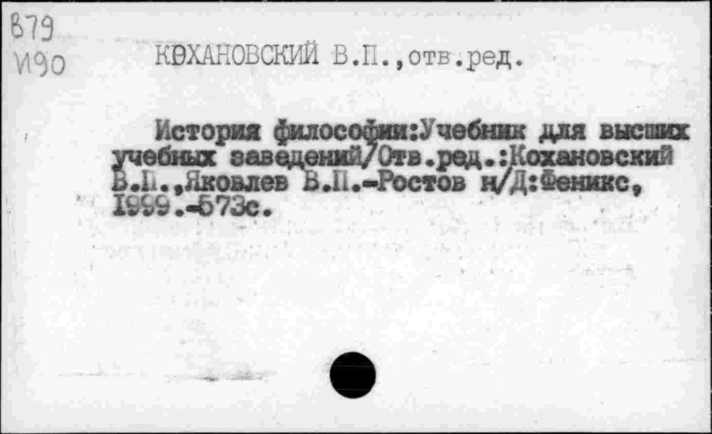 ﻿
К0ХАНОВСКИЙ В.П.,отв.ред.
История ^илосойии:Учебник для высших учебных заведений/Отв. ред. :Кохановский В .И.»Яковлев В.11.-Ростов ц/Д:Феникс, Ь^.-Ь73с.